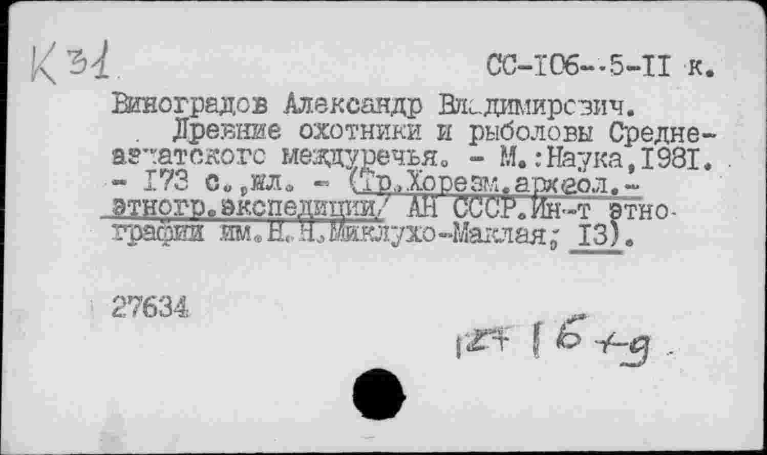 ﻿CC-Ï06-.5-II к
Виноградов Александр Владимирович.
Древние охотники и рыболовы Средне агентского мезодуречья. - М. .-Наука, 1981 - 173 с«,ши « (Тр„Хорезм.археол.-.этрогро экспедиций? АН СССР.Ин-т"этно -грасжи име Н. ’£жклухо-Маклая; 13).
27634